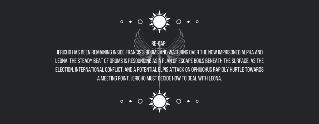 Re-cap: 
Jericho has been remaining inside Francis’s rooms and watching over the now imprisoned Alpha and Leona. 
The steady beat of drums is resounding as a plan of escape boils beneath the surface. As the election, international conflict, and a potential ELPIS attack on Ophiuchus rapidly hurtle towards a meeting point, Jericho must decide how to deal with Leona.
