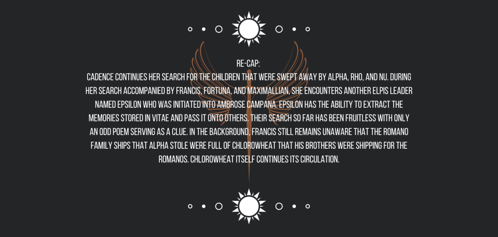 Re-cap:
Cadence continues her search for the children that were swept away by Alpha, Rho, and Nu. During her search accompanied by Francis, Fortuna, and Maximallian, she encounters another ELPIS Leader named Epsilon who was initiated into Ambrose Campana. Epsilon has the ability to extract the memories stored in vitae and pass it onto others. Their search so far has been fruitless with only an odd poem serving as a clue.
In the background, Francis still remains unaware that the Romano family ships that Alpha stole were full of chlorowheat that his brothers were shipping for the Romanos. Chlorowheat itself continues its circulation.