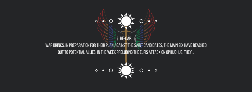 Re-cap:
War brinks.
In preparation for their plan against the saint candidates, the main six have reached out to potential allies. In the week preluding the ELPIS attack on Ophiuchus, they…
