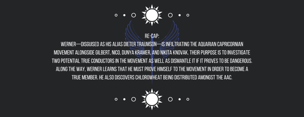 Re-cap:
Werner—disguised as his alias Dieter Traumson—is infiltrating the Aquarian Capricornian Movement alongside Gilbert, Nico, Dunya Kramer, and Nikita Knovak. Their purpose is to investigate two potential True Conductors in the movement as well as dismantle it if it proves to be dangerous. Along the way, Werner learns that he must prove himself to the movement in order to become a true member. He also discovers chlorowheat being distributed amongst the AAC.