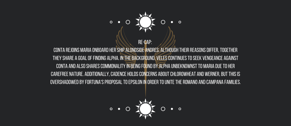 Re-cap: 
Conta rejoins Maria onboard her ship alongside Andres. Although their reasons differ, together they share a goal of finding Alpha. In the background, Veles continues to seek vengeance against Conta and also shares commonality in being found by Alpha unbeknownst to Maria due to her carefree nature. Additionally, Cadence holds concerns about chlorowheat and Werner, but this is overshadowed by Fortuna’s proposal to Epsilon in order to unite the Romano and Campana families.
