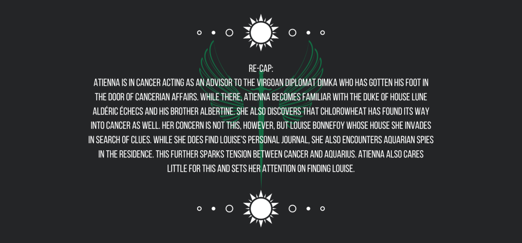 Re-cap:
Atienna is in Cancer acting as an advisor to the Virgoan Diplomat Dimka who has gotten his foot in the door of Cancerian affairs. While there, Atienna becomes familiar with the Duke of House Lune Aldéric Échecs and his brother Albertine. She also discovers that chlorowheat has found its way into Cancer as well. Her concern is not this, however, but Louise Bonnefoy whose house she invades in search of clues. While she does find Louise’s personal journal, she also encounters Aquarian spies in the residence. This further sparks tension between Cancer and Aquarius. Atienna also cares little for this and sets her attention on finding Louise. 
