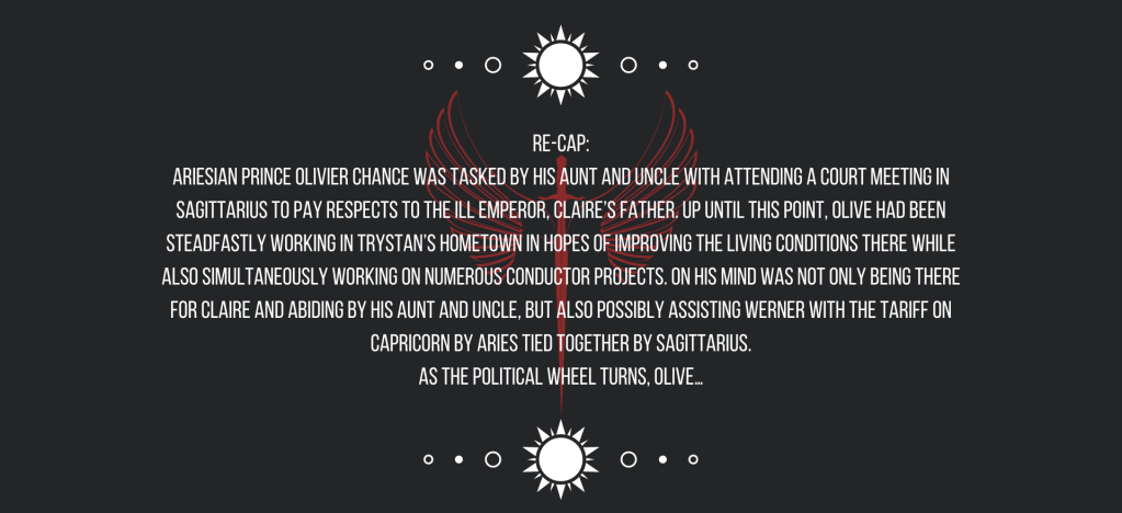 Re-cap:
Ariesian Prince Olivier Chance was tasked by his aunt and uncle with attending a court meeting in Sagittarius to pay respects to the ill emperor, Claire’s father. Up until this point, Olive had been steadfastly working in Trystan’s hometown in hopes of improving the living conditions there while also simultaneously working on numerous conductor projects. On his mind was not only being there for Claire and abiding by his aunt and uncle, but also possibly assisting Werner with the tariff on Capricorn by Aries tied together by Sagittarius.
As the political wheel turns, Olive…